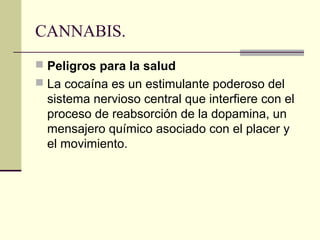CANNABIS.
 Peligros para la salud
 La cocaína es un estimulante poderoso del
sistema nervioso central que interfiere con el
proceso de reabsorción de la dopamina, un
mensajero químico asociado con el placer y
el movimiento.
 