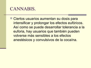 CANNABIS.
 Ciertos usuarios aumentan su dosis para
intensificar y prolongar los efectos eufóricos.
Así como se puede desarrollar tolerancia a la
euforia, hay usuarios que también pueden
volverse más sensibles a los efectos
anestésicos y convulsivos de la cocaína.
 