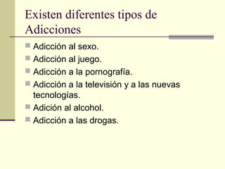 Existen diferentes tipos de
Adicciones
 Adicción al sexo.
 Adicción al juego.
 Adicción a la pornografía.
 Adicción a la televisión y a las nuevas
tecnologías.
 Adición al alcohol.
 Adicción a las drogas.
 