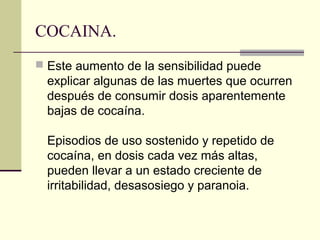 COCAINA.
 Este aumento de la sensibilidad puede
explicar algunas de las muertes que ocurren
después de consumir dosis aparentemente
bajas de cocaína.
Episodios de uso sostenido y repetido de
cocaína, en dosis cada vez más altas,
pueden llevar a un estado creciente de
irritabilidad, desasosiego y paranoia.
 