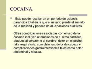 COCAINA.
 . Esto puede resultar en un período de psicosis
paranoica total en la que el usuario pierde el sentido
de la realidad y padece de alucinaciones auditivas.
Otras complicaciones asociadas con el uso de la
cocaína incluyen alteraciones en el ritmo cardiaco,
ataques al corazón o al cerebro, dolor en el pecho,
falla respiratoria, convulsiones, dolor de cabeza y
complicaciones gastrointestinales tales como dolor
abdominal y náusea.
 