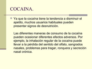 COCAINA.
 Ya que la cocaína tiene la tendencia a disminuir el
apetito, muchos usuarios habituales pueden
presentar signos de desnutrición.
Las diferentes maneras de consumo de la cocaína
pueden ocasionar diferentes efectos adversos. Por
ejemplo, la inhalación regular de la cocaína puede
llevar a la pérdida del sentido del olfato, sangrados
nasales, problemas para tragar, ronquera y secreción
nasal crónica.
 