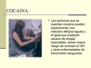 COCAINA.
 Las personas que se
inyectan cocaína pueden
experimentar una
reacción alérgica aguda y
al igual que cualquier
usuario de drogas
inyectables, tienen mayor
riesgo de contraer el VIH
y otras enfermedades de
transmisión sanguínea.
 