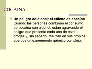 COCAINA.
 Un peligro adicional: el etileno de cocaína
Cuando las personas combinan el consumo
de cocaína con alcohol, están agravando el
peligro que presenta cada una de estas
drogas y, sin saberlo, realizan en sus propios
cuerpos un experimento químico complejo.
 