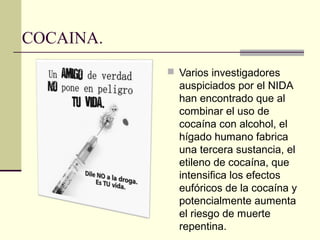 COCAINA.
 Varios investigadores
auspiciados por el NIDA
han encontrado que al
combinar el uso de
cocaína con alcohol, el
hígado humano fabrica
una tercera sustancia, el
etileno de cocaína, que
intensifica los efectos
eufóricos de la cocaína y
potencialmente aumenta
el riesgo de muerte
repentina.
 