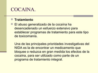 COCAINA.
 Tratamiento
 El abuso generalizado de la cocaína ha
desencadenado un esfuerzo extensivo para
establecer programas de tratamiento para este tipo
de toxicomanía.
Una de las principales prioridades investigativas del
NIDA es la de encontrar un medicamento que
bloquee o reduzca en gran medida los efectos de la
cocaína, para ser utilizado como parte de un
programa de tratamiento integral.
 