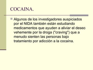 COCAINA.
 Algunos de los investigadores auspiciados
por el NIDA también están estudiando
medicamentos que ayuden a aliviar el deseo
vehemente por la droga ("craving") que a
menudo sienten las personas bajo
tratamiento por adicción a la cocaína.
 