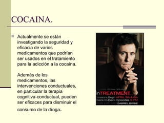 COCAINA.
 Actualmente se están
investigando la seguridad y
eficacia de varios
medicamentos que podrían
ser usados en el tratamiento
para la adicción a la cocaína.
Además de los
medicamentos, las
intervenciones conductuales,
en particular la terapia
cognitiva-conductual, pueden
ser eficaces para disminuir el
consumo de la droga.
 
