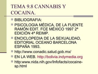 TEMA 9.8 CANNABIS Y
COCAINA.
 BIBLIOGRAFIA:
 PSICOLOGIA MÉDICA, DE LA FUENTE
RAMÓN EDIT. FCE MÉXICO 1997 2ª
EDICIÓN 4ª REIMP.
 ENCICLOPEDIA DE LA SEXUALIDAD,
EDITORIAL OCEANO BARCELONA
ESPAÑA 1993.
 http://www.conadic.salud.gob.mx/
 EN LA WEB. http://bolivia.indymedia.org
 http:www.nida.nih.gov/Infofacts/cocaine-
sp.html
 