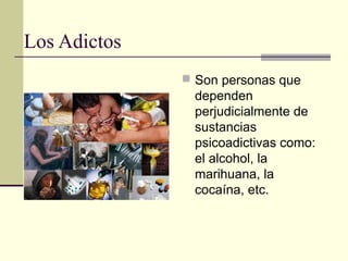 Los Adictos
 Son personas que
dependen
perjudicialmente de
sustancias
psicoadictivas como:
el alcohol, la
marihuana, la
cocaína, etc.
 