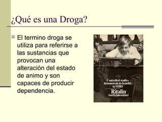 ¿Qué es una Droga?
 El termino droga se
utiliza para referirse a
las sustancias que
provocan una
alteración del estado
de animo y son
capaces de producir
dependencia.
 