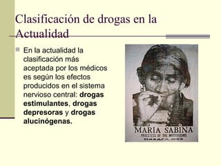 Clasificación de drogas en la
Actualidad
 En la actualidad la
clasificación más
aceptada por los médicos
es según los efectos
producidos en el sistema
nervioso central: drogas
estimulantes, drogas
depresoras y drogas
alucinógenas.
 