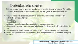 Derivados de la canabis
Medicina legal y toxicología 6° edición. Pág. 1023
Autor: E. Gisbert Calabuig
Se incluyen en este grupo los productos procedentes de la planta Cannabis
sativa, variedades como marihuana, hachis, grifa, aceite de hachis,etc.
 Los principios activos se encuentran en las resinas, comprende cannabinoles:
- Tetrahidrocannabinol (THC)
- Cannabinol
- Cannabidiol
- Acido cannabinoico y Ac. Cannabidiólico y otros compuestos
 El consumo habitual constituye una administración de aprox 0,5-2,5 mg diarios de
THC.
 Excreción lenta, detectándose metabolitos en orina hasta 30 días post consumo.
 No ha sido posible determinar la dosis letal, aunque se estima que sea de 30mg/kg
de peso.
 