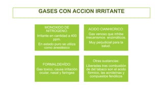 GASES CON ACCION IRRITANTE
MONOXIDO DE
NITROGENO:
Irritante en cantidad a 400
ppm.
En estado puro se utiliza
como anestésico
ACIDO CIANHICRICO:
Gas venoso que inhibe
mecanismos enzimáticos.
Muy perjudicial para la
salud.
FORMALDEHÍDO:
Gas toxico, causa irritación
ocular, nasal y faringea
Otras sustancias:
Liberadas tras combustión
de del tabaco son el acido
fórmico, las acroleínas y
compuestos fenólicos
 