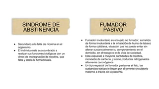 SINDROME DE
ABSTINENCIA
● Secundario a la falta de nicotina en el
organismo.
● El individuo esta acostumbrado a
realizar sus funciones biológicas con un
dintel de impregnación de nicotina, que
falta y altera la homeostasis.
FUMADOR
PASIVO
● Fumador involuntario es el sujeto no fumador, sometido
de forma involuntaria a la inhalación de humo de tabaco
de forma cotidiana, situación que no puede evitar sin
alterar sustancialmente su comportamiento en el
domicilio, en el trabajo o en la vida de sociedad.
● Esta expuesto a mayores cantidades de nicotina,
monóxido de carbono, y como productos nitrogenados
altamente carcinógenos
● Un tipo especial de fumador pasivo es el feto, las
sustancias tóxicas le llegan por el torrente circulatorio
materno a través de la placenta.
 