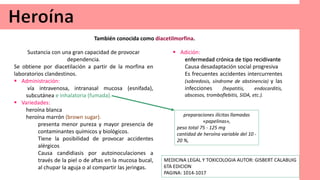 Sustancia con una gran capacidad de provocar
dependencia.
Se obtiene por diacetilación a partir de la morfina en
laboratorios clandestinos.
 Administración:
vía intravenosa, intranasal mucosa (esnifada),
subcutánea e inhalatoria (fumada).
 Variedades:
heroína blanca
heroína marrón (brown sugar).
presenta menor pureza y mayor presencia de
contaminantes químicos y biológicos.
Tiene la posibilidad de provocar accidentes
alérgicos
Causa candidiasis por autoinoculaciones a
través de la piel o de aftas en la mucosa bucal,
al chupar la aguja o al compartir las jeringas.
También conocida como diacetilmorfina.
preparaciones ilícitas llamadas
«papelinas»,
peso total 75 - 125 mg
cantidad de heroína variable del 10 -
20 %,
 Adición:
enfermedad crónica de tipo recidivante
Causa desadaptación social progresiva
Es frecuentes accidentes intercurrentes
(sobredosis, síndrome de abstinencia) y las
infecciones (hepatitis, endocarditis,
abscesos, tromboflebitis, SIDA, etc.).
MEDICINA LEGAL Y TOXICOLOGIA AUTOR: GISBERT CALABUIG
6TA EDICION
PAGINA: 1014-1017
 