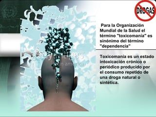      Para la Organización Mundial de la Salud el término "toxicomanía" es sinónimo del término "dependencia"  Toxicomanía es un estado intoxicación crónico o periódico producido por el consumo repetido de una droga natural o sintética.  