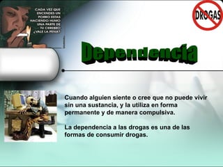    Cuando alguien siente o cree que no puede vivir sin una sustancia, y la utiliza en forma permanente y de manera compulsiva.  La dependencia a las drogas es una de las formas de consumir drogas.  Dependencia 