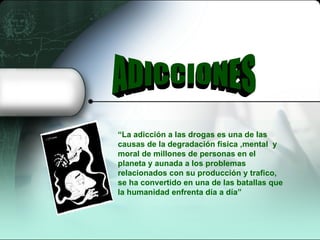 ADICCIONES “ La adicción a las drogas es una de las causas de la degradación física ,mental  y moral de millones de personas en el planeta y aunada a los problemas relacionados con su producción y trafico, se ha convertido en una de las batallas que la humanidad enfrenta día a día” 