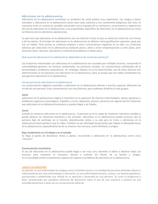 Adicciones en la adolescencia
Adicciones en la adolescencia constituye un problema de salud publica muy importante. Los riesgos y danos
asociados a adicciones en la adolescencia varian para cada sustancia y son sumamente peligrosos; por esto, es
necesario tener en cuenta las variables personales como el grado de su motivacion, conocimiento o experiencia
del uso de adicciones en la adolescencia, y las propiedades especificas de adicciones en la adolescencia asi como
la influencia de los elementos adulterantes.
Lo que hace que adicciones en la adolescencia sea una adiccion nociva es que se vuelve en contra de uno mismo
y de los demas. Al principio de adicciones en la adolescencia se obtiene cierta gratificacion aparente, igual que
con un habito. Pero pronto su conducta empieza a tener consecuencias negativas en su vida. Las conductas
adictivas por adicciones en la adolescencia producen placer, alivio y otras compensaciones a corto plazo, pero
provocan dolor, desastre, desolacion y multitud de problemas a medio plazo.
Qué causa las adicciones en la adolescencia, dependiencia de sustancias químicas?
Los trastornos relacionados con adicciones en la adolescencia son causados por multiples factores, incluyendo la
vulnerabilidad genetica, los factores ambientales, las presiones sociales, las caracteristicas individuales de la
personalidad y problemas psiquiatricos. Sin embargo, todavia no se ha determinado cual de estos factores son
determinantes en las personas con adicciones en la adolescencia, pero se acepta que son todos combinados los
que generan adicciones en la adolescencia.
Consecuencias de adicciones en la adolescencia
Las consecuencias negativas asociadas a adicciones en la adolescencia afectan a muchos aspectos diferentes de
la vida de una persona. Estas consecuencias son muy diversas, pero podemos dividirlas en dos grupos.
Salud
adicciones en la adolescencia origina o interviene en la aparicion de diversas enfermedades, danos, perjuicios y
problemas organicos y psicologicos. Hepatitis, cirrosis, depresion, psicosis, paranoia son algunos de los trastornos
que adicciones en la adolescencia produce y pueden llegar a ser fatales.
Social
Cuando se comienza adicciones en la adolescencia , la persona ya no es capaz de mantener relaciones estables y
puede destruir las relaciones familiares y las amicales. adicciones en la adolescencia puede provocar que la
persona deje de participar en el mundo, abandonando metas y su vida gira en torno a adicciones en la
adolescencia destruyendo lo que lo rodea. Tambien se ven afectadas las personas que rodean al adictoadicciones
en la adolescencia, especialmente las de su entorno mas cercano, como familiares y amigos.
Bajo rendimiento en el trabajo o en el estudio
Se llega al grado de abandonar metas y planes, recurriendo a adicciones en la adolescencia como unica
"solucion".
Consecuencias económicas
El uso de adicciones en la adolescencia puede llegar a ser muy caro, llevando al adicto a destinar todos sus
recursos para mantener el consumo, incluso a sustraer los bienes de su familia y amigos.
En la actualidad existen tratamientos capaces de superar el problema de adicciones en la adolescencia.
¿QUÉ ES LA ADICCION?
La adicción es una enfermedad tan antigua como el hombre mismo y la cantidad de personas afectadas directa o
indirectamente por esta enfermedad es alarmante. Es una enfermedad primaria, crónica, con factores genéticos,
psicosociales y ambientales que influye en su aparición y desarrollo en una persona. Su curso es progresivo y
fatal, caracterizado por episodios continuos de descontrol sobre el uso de una sustancia o práctica de una
actividad placentera a pesar de sus consecuencias adversas.
 