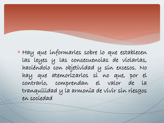  Hay que informarles sobre lo que establecen
las leyes y las consecuencias de violarlas,
haciéndolo con objetividad y sin excesos. No
hay que atemorizarlos si no que, por el
contrario, comprendan el valor de la
tranquilidad y la armonía de vivir sin riesgos
en sociedad
 