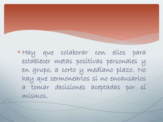  Hay que colaborar con ellos para
establecer metas positivas personales y
en grupo, a corto y mediano plazo. No
hay que sermonearlos si no encausarlos
a tomar decisiones aceptadas por sí
mismos.
 