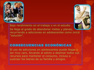 Bajo rendimiento en el trabajo o en el estudio
Se llega al grado de abandonar metas y planes,
recurriendo a adicciones en adolescentes como única
"solución".

CONSECUENCIAS ECONÓMICAS
El uso de adicciones en adolescentes puede llegar a
ser muy caro, llevando al adicto a destinar todos sus
recursos para mantener el consumo, incluso a
sustraer los bienes de su familia y amigos.

 