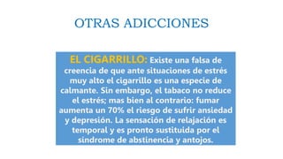 OTRAS ADICCIONES
EL CIGARRILLO: Existe una falsa de
creencia de que ante situaciones de estrés
muy alto el cigarrillo es una especie de
calmante. Sin embargo, el tabaco no reduce
el estrés; mas bien al contrario: fumar
aumenta un 70% el riesgo de sufrir ansiedad
y depresión. La sensación de relajación es
temporal y es pronto sustituida por el
síndrome de abstinencia y antojos.
 