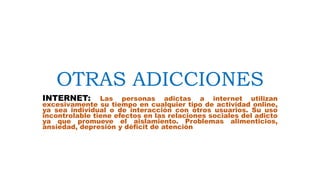 OTRAS ADICCIONES
INTERNET: Las personas adictas a internet utilizan
excesivamente su tiempo en cualquier tipo de actividad online,
ya sea individual o de interacción con otros usuarios. Su uso
incontrolable tiene efectos en las relaciones sociales del adicto
ya que promueve el aislamiento. Problemas alimenticios,
ansiedad, depresión y déficit de atención
 