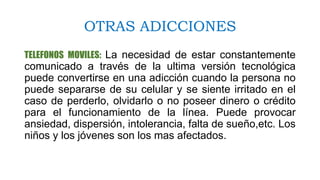 OTRAS ADICCIONES
TELEFONOS MOVILES: La necesidad de estar constantemente
comunicado a través de la ultima versión tecnológica
puede convertirse en una adicción cuando la persona no
puede separarse de su celular y se siente irritado en el
caso de perderlo, olvidarlo o no poseer dinero o crédito
para el funcionamiento de la línea. Puede provocar
ansiedad, dispersión, intolerancia, falta de sueño,etc. Los
niños y los jóvenes son los mas afectados.
 