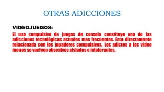 OTRAS ADICCIONES
VIDEOJUEGOS:
El uso compulsivo de juegos de consola constituye una de las
adicciones tecnológicas actuales mas frecuentes. Esta directamente
relacionada con los jugadores compulsivos. Los adictos a los video
juegos se vuelven obsesivos aislados e intolerantes.
 