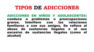 TIPOS DE ADICCIONES
ADICCIONES EN NIÑOS Y ADOLESCENTES:
conduce a problemas o preocupaciones
graves. Interfiere con las relaciones
familiares o con sus amigos. Se refiere al
abuso de sustancias ilegales o al uso
excesivo de sustancias ilegales (como el
alcohol)
 