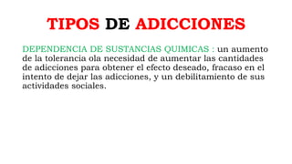 TIPOS DE ADICCIONES
DEPENDENCIA DE SUSTANCIAS QUIMICAS : un aumento
de la tolerancia ola necesidad de aumentar las cantidades
de adicciones para obtener el efecto deseado, fracaso en el
intento de dejar las adicciones, y un debilitamiento de sus
actividades sociales.
 