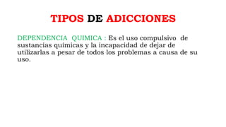 TIPOS DE ADICCIONES
DEPENDENCIA QUIMICA : Es el uso compulsivo de
sustancias químicas y la incapacidad de dejar de
utilizarlas a pesar de todos los problemas a causa de su
uso.
 