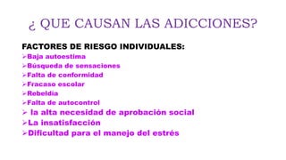 ¿ QUE CAUSAN LAS ADICCIONES?
FACTORES DE RIESGO INDIVIDUALES:
Baja autoestima
Búsqueda de sensaciones
Falta de conformidad
Fracaso escolar
Rebeldía
Falta de autocontrol
 la alta necesidad de aprobación social
La insatisfacción
Dificultad para el manejo del estrés
 