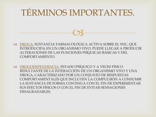 TÉRMINOS IMPORTANTES.

                           
 DROGA: SUSTANCIA FARMACOLÓGICA ACTIVA SOBRE EL SNC, QUE
  INTRODUCIDA EN UN ORGANISMO VIVO, PUEDE LLEGAR A PRODUCIR
  ALTERACIONES DE LAS FUNCIONES PSÍQUICAS BÁSICAS Y DEL
  COMPORTAMIENTO.

 DROGODEPENDENCIA: ESTADO PSÍQUICO Y A VECES FÍSICO
  RESULTANTE DE LA INTERACCIÓN DE UN ORGANISMO VIVO Y UNA
  DROGA, CARACTERIZADO POR UN CONJUNTO DE RESPUESTAS
  COMPORTAMENTALES QUE INCLUYEN LA COMPULSIÓN A CONSUMIR
  LA SUSTANCIA DE FORMA CONTINUA CON EL FIN DE EXPERIMENTAR
  SUS EFECTOS FÍSICOS O CON EL FIN DE EVITAR SENSACIONES
  DESAGRADABLES.
 