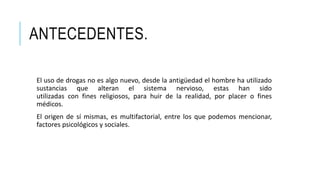 ANTECEDENTES.
El uso de drogas no es algo nuevo, desde la antigüedad el hombre ha utilizado
sustancias que alteran el sistema nervioso, estas han sido
utilizadas con fines religiosos, para huir de la realidad, por placer o fines
médicos.
El origen de sí mismas, es multifactorial, entre los que podemos mencionar,
factores psicológicos y sociales.
 