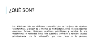 ¿QUÉ SON?
Las adicciones son un síndrome constituido por un conjunto de síntomas
características. El origen de la mismas es multifactorial, entre los que podemos
mencionar factores biológicos, genéticos, psicológicos y sociales. Es una
dependencia o necesidad hacia una sustancia, actividad o relación causada
principalmente por la satisfacción que esta causa a la persona.
 