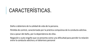 CARACTERÍSTICAS.
Daño o deterioro de la calidad de vida de la persona.
Pérdida de control, caracterizada por la práctica compulsiva de la conducta adictiva.
Uso a pesar del daño, por la dependencia de ellas.
Negación o auto engaño que se presenta como una dificultad para percibir la relación
entre la conducta adictiva y el deterioro personal
 
