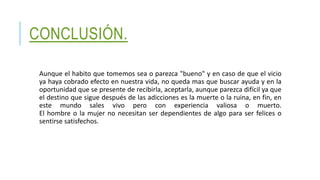 CONCLUSIÓN.
Aunque el habito que tomemos sea o parezca "bueno" y en caso de que el vicio
ya haya cobrado efecto en nuestra vida, no queda mas que buscar ayuda y en la
oportunidad que se presente de recibirla, aceptarla, aunque parezca difícil ya que
el destino que sigue después de las adicciones es la muerte o la ruina, en fin, en
este mundo sales vivo pero con experiencia valiosa o muerto.
El hombre o la mujer no necesitan ser dependientes de algo para ser felices o
sentirse satisfechos.
 