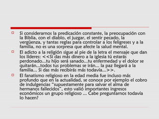  Si considerarnos la predicación constante, la preocupación conSi considerarnos la predicación constante, la preocupación con
la Biblia, con el diablo, el juzgar, el sentir pecado, lala Biblia, con el diablo, el juzgar, el sentir pecado, la
vergüenza, y tantas reglas para controlar a los feligreses y a lavergüenza, y tantas reglas para controlar a los feligreses y a la
familia, no es una sorpresa que afecte la salud mental.familia, no es una sorpresa que afecte la salud mental.
 El adicto a la religión sigue al pie de la letra el mensaje que danEl adicto a la religión sigue al pie de la letra el mensaje que dan
los líderes: <<Si das más dinero a la iglesia tú estaráslos líderes: <<Si das más dinero a la iglesia tú estarás
perdonado...tu hijo será sanado...tu enfermedad y el dolor seperdonado...tu hijo será sanado...tu enfermedad y el dolor se
quitarán...todos tus problemas se irán... la paz llegará a laquitarán...todos tus problemas se irán... la paz llegará a la
familia... Si das más recibirás más todavía...>>.familia... Si das más recibirás más todavía...>>.
 El fanatismo religioso en la edad media fue incluso másEl fanatismo religioso en la edad media fue incluso más
profundo que en la actualidad, se conoce por ejemplo el cobroprofundo que en la actualidad, se conoce por ejemplo el cobro
de indulgencias “supuestamente para salvar el alma dede indulgencias “supuestamente para salvar el alma de
hermanos fallecidos”, esto valió importantes ingresoshermanos fallecidos”, esto valió importantes ingresos
económicos un grupo religioso ... Cabe preguntarnos todavíaeconómicos un grupo religioso ... Cabe preguntarnos todavía
lo hacen?lo hacen?
 