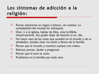 Los síntomas de adicción a laLos síntomas de adicción a la
religión:religión:
 Pensar solamente en negro o blanco, sin matizar. LaPensar solamente en negro o blanco, sin matizar. La
complejidad del mundo les sobrepasa.complejidad del mundo les sobrepasa.
 Orar, ir a la iglesia, hablar de Dios, citar la BibliaOrar, ir a la iglesia, hablar de Dios, citar la Biblia
obsesivamente. No poder dejar de hacerlo ni un. día.obsesivamente. No poder dejar de hacerlo ni un. día.
 No hacer caso de las cosas que suceden en el mundo y de suNo hacer caso de las cosas que suceden en el mundo y de su
alrededor; olvidar citas; no asistir a fiestas de la familia.alrededor; olvidar citas; no asistir a fiestas de la familia.
 Pensar que el mundo y nuestros cuerpos son malos.Pensar que el mundo y nuestros cuerpos son malos.
 Rehusar pensar, dudar y preguntar.Rehusar pensar, dudar y preguntar.
 Pensar que el sexo es sucio.Pensar que el sexo es sucio.
 Problemas en la familia por todo estoProblemas en la familia por todo esto
 