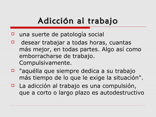 Adicción al trabajoAdicción al trabajo
 una suerte de patología social
 desear trabajar a todas horas, cuantas
más mejor, en todas partes. Algo así como
emborracharse de trabajo.
Compulsivamente.
 "aquélla que siempre dedica a su trabajo
más tiempo de lo que le exige la situación".
 La adicción al trabajo es una compulsión,
que a corto o largo plazo es autodestructivo
 