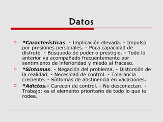 DatosDatos
 *Características. - Implicación elevada. - Impulso
por presiones personales. - Poca capacidad de
disfrute. - Búsqueda de poder o prestigio. - Todo lo
anterior va acompañado frecuentemente por
sentimiento de inferioridad y miedo al fracaso.
 *Síntomas. - Negación del problema. - Distorsión de
la realidad. - Necesidad de control. - Tolerancia
creciente. - Síntomas de abstinencia en vacaciones.
 *Adictos.- Carecen de control. - No desconectan. -
Trabajo: es el elemento prioritario de todo lo que le
rodea.
 
