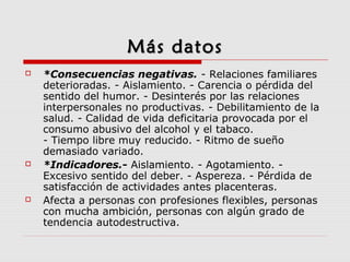 Más datosMás datos
 *Consecuencias negativas. - Relaciones familiares
deterioradas. - Aislamiento. - Carencia o pérdida del
sentido del humor. - Desinterés por las relaciones
interpersonales no productivas. - Debilitamiento de la
salud. - Calidad de vida deficitaria provocada por el
consumo abusivo del alcohol y el tabaco.
- Tiempo libre muy reducido. - Ritmo de sueño
demasiado variado.
 *Indicadores.- Aislamiento. - Agotamiento. -
Excesivo sentido del deber. - Aspereza. - Pérdida de
satisfacción de actividades antes placenteras.
 Afecta a personas con profesiones flexibles, personas
con mucha ambición, personas con algún grado de
tendencia autodestructiva.
 
