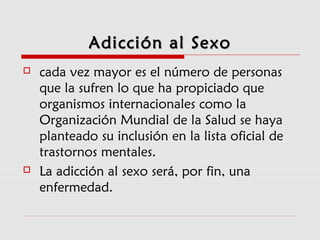 Adicción al SexoAdicción al Sexo
 cada vez mayor es el número de personas
que la sufren lo que ha propiciado que
organismos internacionales como la
Organización Mundial de la Salud se haya
planteado su inclusión en la lista oficial de
trastornos mentales.
 La adicción al sexo será, por fin, una
enfermedad.
 