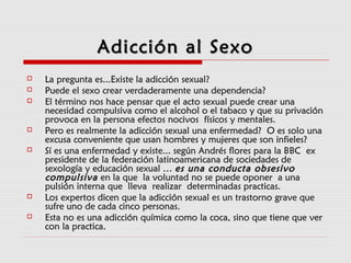 Adicción al SexoAdicción al Sexo
 La pregunta es...Existe la adicción sexual?La pregunta es...Existe la adicción sexual?
 Puede el sexo crear verdaderamente una dependencia?Puede el sexo crear verdaderamente una dependencia?
 El término nos hace pensar que el acto sexual puede crear unaEl término nos hace pensar que el acto sexual puede crear una
necesidad compulsiva como el alcohol o el tabaco y que su privaciónnecesidad compulsiva como el alcohol o el tabaco y que su privación
provoca en la persona efectos nocivos físicos y mentales.provoca en la persona efectos nocivos físicos y mentales.
 Pero es realmente la adicción sexual una enfermedad? O es solo unaPero es realmente la adicción sexual una enfermedad? O es solo una
excusa conveniente que usan hombres y mujeres que son infieles?excusa conveniente que usan hombres y mujeres que son infieles?
 Sí es una enfermedad y existe... según Andrés flores para la BBC exSí es una enfermedad y existe... según Andrés flores para la BBC ex
presidente de la federación latinoamericana de sociedades depresidente de la federación latinoamericana de sociedades de
sexología y educación sexual …sexología y educación sexual … es una conducta obsesivoes una conducta obsesivo
compulsivacompulsiva en la que la voluntad no se puede oponer a unaen la que la voluntad no se puede oponer a una
pulsión interna que lleva realizar determinadas practicas.pulsión interna que lleva realizar determinadas practicas.
 Los expertos dicen que la adicción sexual es un trastorno grave queLos expertos dicen que la adicción sexual es un trastorno grave que
sufre uno de cada cinco personas.sufre uno de cada cinco personas.
 Esta no es una adicción química como la coca, sino que tiene que verEsta no es una adicción química como la coca, sino que tiene que ver
con la practica.con la practica.
 