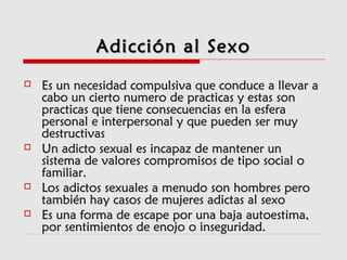 Adicción al SexoAdicción al Sexo
 Es un necesidad compulsiva que conduce a llevar aEs un necesidad compulsiva que conduce a llevar a
cabo un cierto numero de practicas y estas soncabo un cierto numero de practicas y estas son
practicas que tiene consecuencias en la esferapracticas que tiene consecuencias en la esfera
personal e interpersonal y que pueden ser muypersonal e interpersonal y que pueden ser muy
destructivasdestructivas
 Un adicto sexual es incapaz de mantener unUn adicto sexual es incapaz de mantener un
sistema de valores compromisos de tipo social osistema de valores compromisos de tipo social o
familiar.familiar.
 Los adictos sexuales a menudo son hombres peroLos adictos sexuales a menudo son hombres pero
también hay casos de mujeres adictas al sexotambién hay casos de mujeres adictas al sexo
 Es una forma de escape por una baja autoestima,Es una forma de escape por una baja autoestima,
por sentimientos de enojo o inseguridad.por sentimientos de enojo o inseguridad.
 