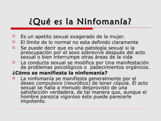 ¿Qué es la Ninfomanía?¿Qué es la Ninfomanía?
 Es un apetito sexual exagerado de la mujer.
 El límite de lo normal no esta definido claramente
 Se puede decir que es una patología sexual si la
preocupación por el sexo sobrevive después del acto
sexual o bien interrumpe otras áreas de la vida
 La conducta sexual se modifica por Una manifestación
de problemas psicológicos o padecimientos orgánicos.
¿Cómo se manifiesta la ninfomanía?
 La ninfomanía se manifiesta generalmente por el
deseo compulsivo (neurótico) de tener cópula. El acto
sexual se halla a menudo desprovisto de una
satisfacción verdadera, de tal manera que, aunque el
hombre parezca vigoroso éste puede parecerle
impotente.
 