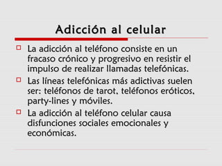 Adicción al celularAdicción al celular
 La adicción al teléfono consiste en unLa adicción al teléfono consiste en un
fracaso crónico y progresivo en resistir elfracaso crónico y progresivo en resistir el
impulso de realizar llamadas telefónicas.impulso de realizar llamadas telefónicas.
 Las líneas telefónicas más adictivas suelenLas líneas telefónicas más adictivas suelen
ser: teléfonos de tarot, teléfonos eróticos,ser: teléfonos de tarot, teléfonos eróticos,
party-lines y móviles.party-lines y móviles.
 La adicción al teléfono celular causaLa adicción al teléfono celular causa
disfunciones sociales emocionales ydisfunciones sociales emocionales y
económicas.económicas.
 